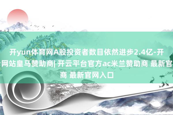 开yun体育网A股投资者数目依然进步2.4亿-开云平台网站皇马赞助商| 开云平台官方ac米兰赞助商 最新官网入口