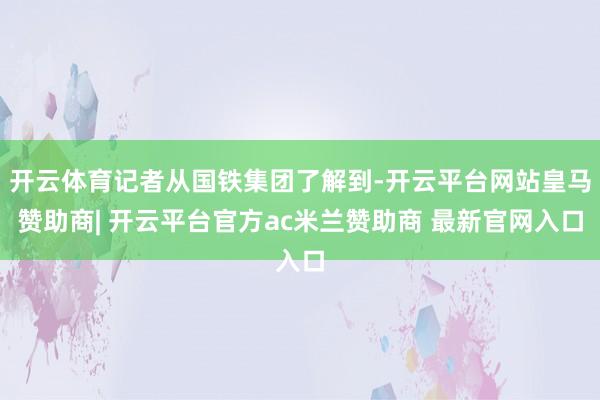 开云体育记者从国铁集团了解到-开云平台网站皇马赞助商| 开云平台官方ac米兰赞助商 最新官网入口