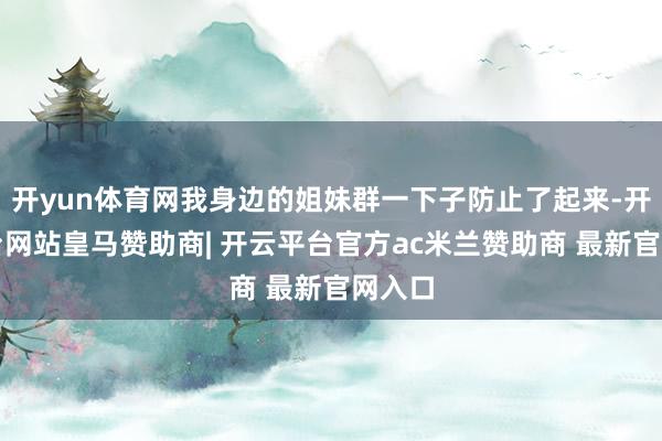 开yun体育网我身边的姐妹群一下子防止了起来-开云平台网站皇马赞助商| 开云平台官方ac米兰赞助商 最新官网入口