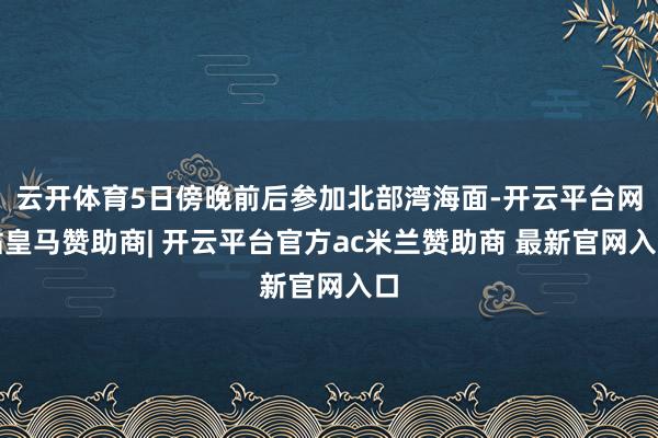 云开体育5日傍晚前后参加北部湾海面-开云平台网站皇马赞助商| 开云平台官方ac米兰赞助商 最新官网入口