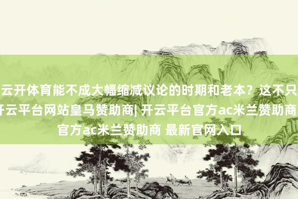 云开体育能不成大幅缩减议论的时期和老本？这不只是钱的问题-开云平台网站皇马赞助商| 开云平台官方ac米兰赞助商 最新官网入口
