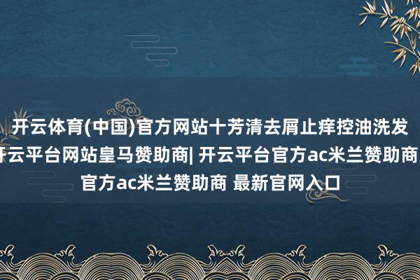 开云体育(中国)官方网站十芳清去屑止痒控油洗发水脱颖而出-开云平台网站皇马赞助商| 开云平台官方ac米兰赞助商 最新官网入口