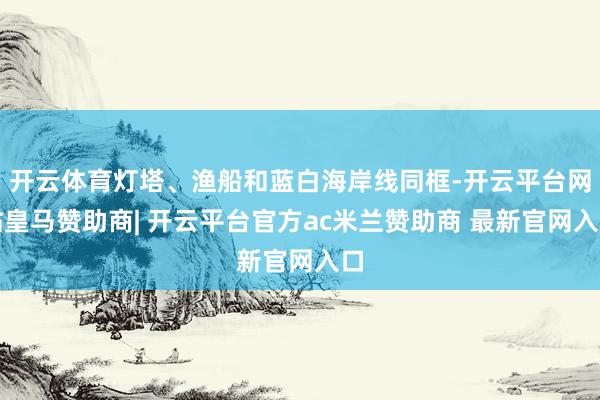 开云体育灯塔、渔船和蓝白海岸线同框-开云平台网站皇马赞助商| 开云平台官方ac米兰赞助商 最新官网入口