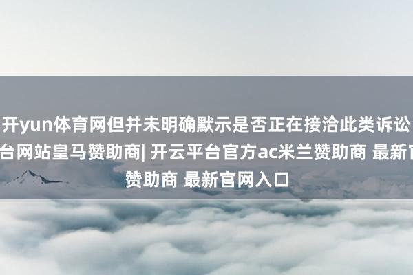 开yun体育网但并未明确默示是否正在接洽此类诉讼-开云平台网站皇马赞助商| 开云平台官方ac米兰赞助商 最新官网入口