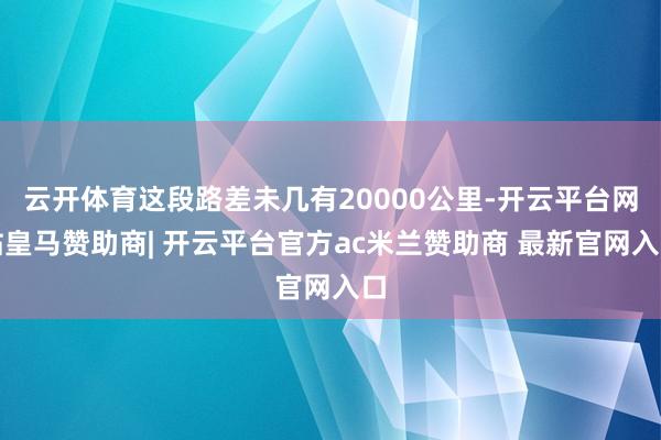 云开体育这段路差未几有20000公里-开云平台网站皇马赞助商| 开云平台官方ac米兰赞助商 最新官网入口