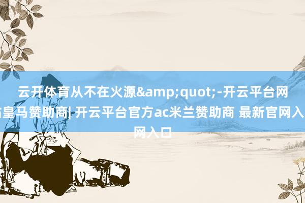 云开体育从不在火源&quot;-开云平台网站皇马赞助商| 开云平台官方ac米兰赞助商 最新官网入口