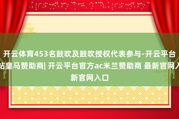 开云体育453名鼓吹及鼓吹授权代表参与-开云平台网站皇马赞助商| 开云平台官方ac米兰赞助商 最新官网入口