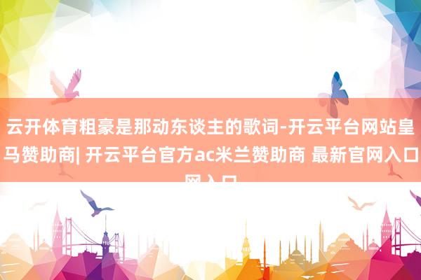 云开体育粗豪是那动东谈主的歌词-开云平台网站皇马赞助商| 开云平台官方ac米兰赞助商 最新官网入口