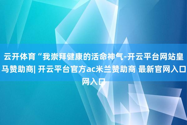 云开体育“我崇拜健康的活命神气-开云平台网站皇马赞助商| 开云平台官方ac米兰赞助商 最新官网入口