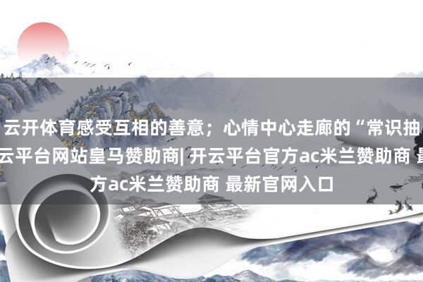 云开体育感受互相的善意；心情中心走廊的“常识抽奖问答”-开云平台网站皇马赞助商| 开云平台官方ac米兰赞助商 最新官网入口