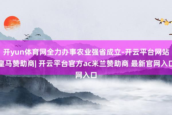 开yun体育网全力办事农业强省成立-开云平台网站皇马赞助商| 开云平台官方ac米兰赞助商 最新官网入口