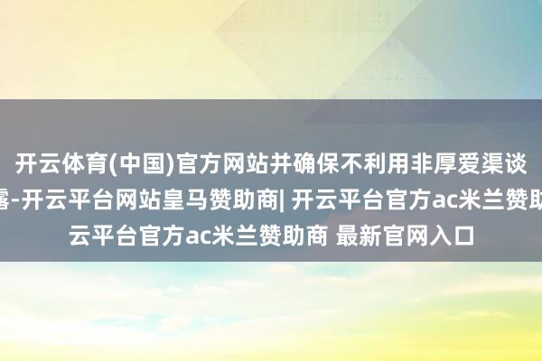 开云体育(中国)官方网站并确保不利用非厚爱渠谈替代法定信息裸露-开云平台网站皇马赞助商| 开云平台官方ac米兰赞助商 最新官网入口
