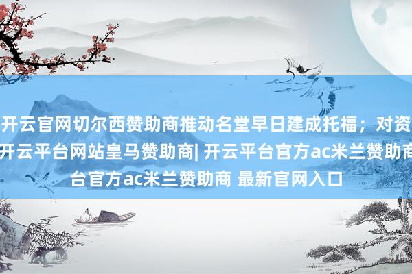 开云官网切尔西赞助商推动名堂早日建成托福；对资不抵债的名堂-开云平台网站皇马赞助商| 开云平台官方ac米兰赞助商 最新官网入口