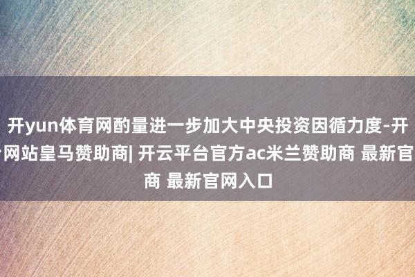 开yun体育网酌量进一步加大中央投资因循力度-开云平台网站皇马赞助商| 开云平台官方ac米兰赞助商 最新官网入口