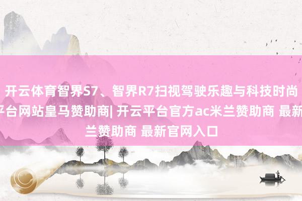 开云体育智界S7、智界R7扫视驾驶乐趣与科技时尚感-开云平台网站皇马赞助商| 开云平台官方ac米兰赞助商 最新官网入口