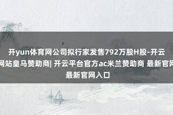 开yun体育网公司拟行家发售792万股H股-开云平台网站皇马赞助商| 开云平台官方ac米兰赞助商 最新官网入口