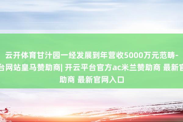 云开体育甘汁园一经发展到年营收5000万元范畴-开云平台网站皇马赞助商| 开云平台官方ac米兰赞助商 最新官网入口