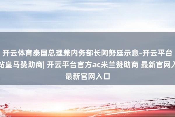 开云体育泰国总理兼内务部长阿努廷示意-开云平台网站皇马赞助商| 开云平台官方ac米兰赞助商 最新官网入口