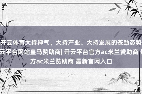 开云体育大持神气、大持产业、大持发展的苍劲态势果决造成-开云平台网站皇马赞助商| 开云平台官方ac米兰赞助商 最新官网入口