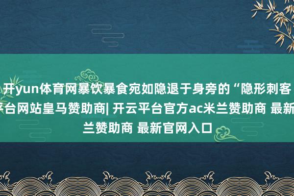 开yun体育网暴饮暴食宛如隐退于身旁的“隐形刺客”-开云平台网站皇马赞助商| 开云平台官方ac米兰赞助商 最新官网入口