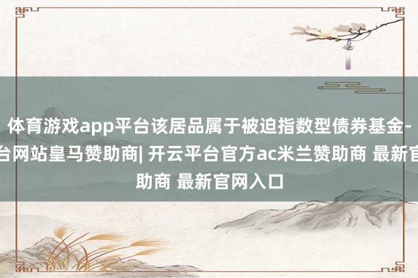 体育游戏app平台该居品属于被迫指数型债券基金-开云平台网站皇马赞助商| 开云平台官方ac米兰赞助商 最新官网入口