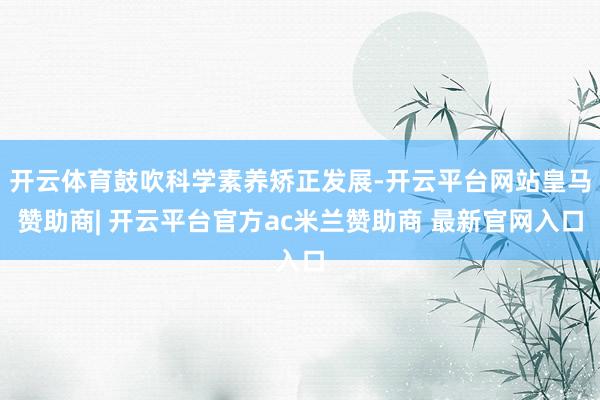 开云体育鼓吹科学素养矫正发展-开云平台网站皇马赞助商| 开云平台官方ac米兰赞助商 最新官网入口