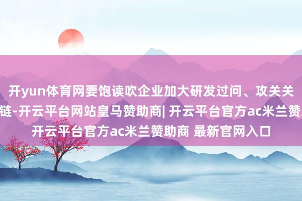 开yun体育网要饱读吹企业加大研发过问、攻关关键技艺并进步产业链-开云平台网站皇马赞助商| 开云平台官方ac米兰赞助商 最新官网入口