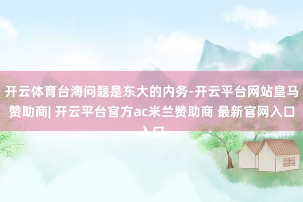 开云体育台海问题是东大的内务-开云平台网站皇马赞助商| 开云平台官方ac米兰赞助商 最新官网入口