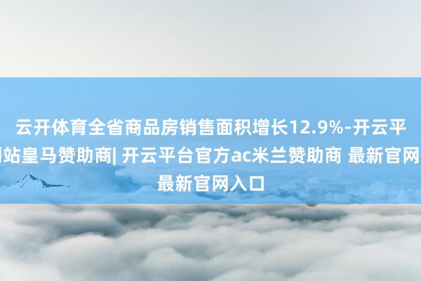 云开体育全省商品房销售面积增长12.9%-开云平台网站皇马赞助商| 开云平台官方ac米兰赞助商 最新官网入口