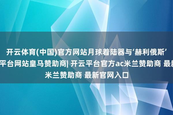 开云体育(中国)官方网站月球着陆器与‘赫利俄斯’辞别-开云平台网站皇马赞助商| 开云平台官方ac米兰赞助商 最新官网入口