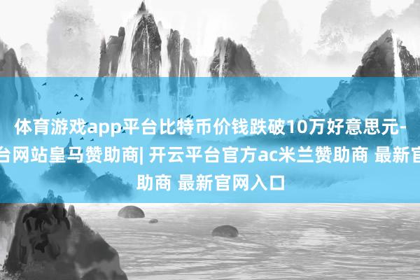 体育游戏app平台比特币价钱跌破10万好意思元-开云平台网站皇马赞助商| 开云平台官方ac米兰赞助商 最新官网入口