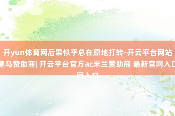 开yun体育网后果似乎总在原地打转-开云平台网站皇马赞助商| 开云平台官方ac米兰赞助商 最新官网入口