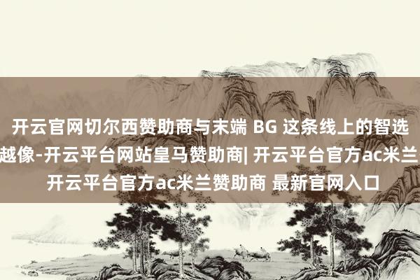 开云官网切尔西赞助商与末端 BG 这条线上的智选车形式（五界）越来越像-开云平台网站皇马赞助商| 开云平台官方ac米兰赞助商 最新官网入口