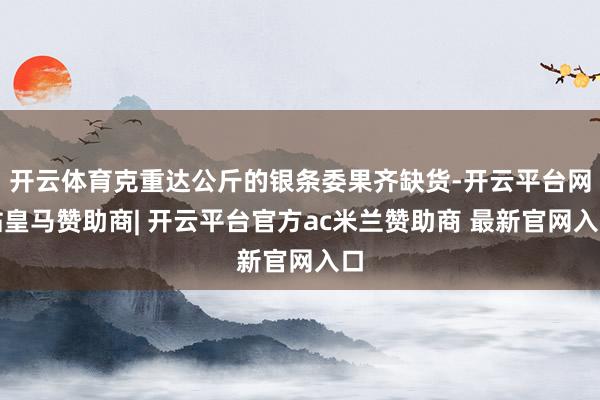 开云体育克重达公斤的银条委果齐缺货-开云平台网站皇马赞助商| 开云平台官方ac米兰赞助商 最新官网入口