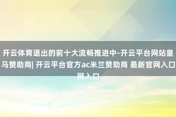 开云体育退出的前十大流畅推进中-开云平台网站皇马赞助商| 开云平台官方ac米兰赞助商 最新官网入口