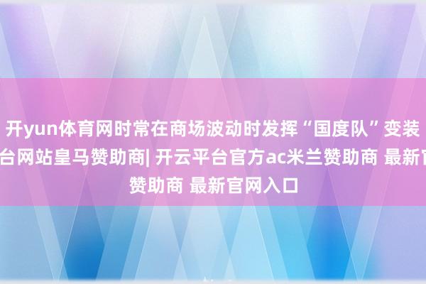 开yun体育网时常在商场波动时发挥“国度队”变装-开云平台网站皇马赞助商| 开云平台官方ac米兰赞助商 最新官网入口
