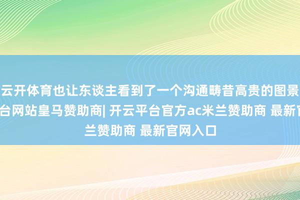 云开体育也让东谈主看到了一个沟通畴昔高贵的图景-开云平台网站皇马赞助商| 开云平台官方ac米兰赞助商 最新官网入口