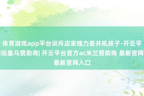 体育游戏app平台训斥店家魄力差并吼孩子-开云平台网站皇马赞助商| 开云平台官方ac米兰赞助商 最新官网入口