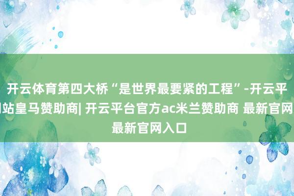 开云体育第四大桥“是世界最要紧的工程”-开云平台网站皇马赞助商| 开云平台官方ac米兰赞助商 最新官网入口