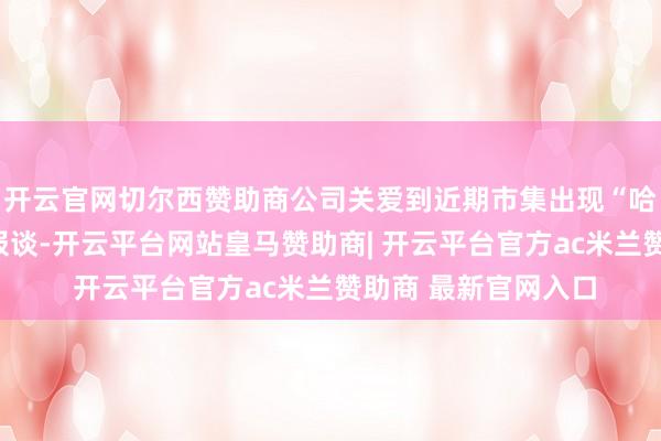 开云官网切尔西赞助商公司关爱到近期市集出现“哈基米”看法的关联报谈-开云平台网站皇马赞助商| 开云平台官方ac米兰赞助商 最新官网入口
