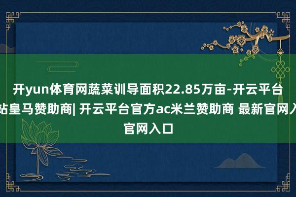 开yun体育网蔬菜训导面积22.85万亩-开云平台网站皇马赞助商| 开云平台官方ac米兰赞助商 最新官网入口