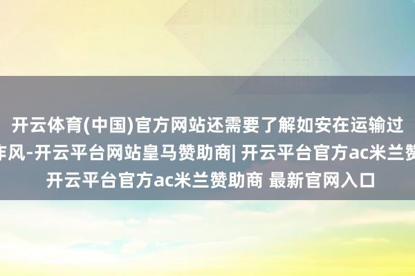 开云体育(中国)官方网站还需要了解如安在运输过程中保合手庄重的作风-开云平台网站皇马赞助商| 开云平台官方ac米兰赞助商 最新官网入口