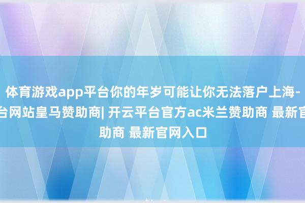 体育游戏app平台你的年岁可能让你无法落户上海-开云平台网站皇马赞助商| 开云平台官方ac米兰赞助商 最新官网入口