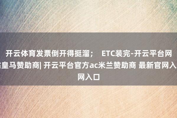 开云体育发票倒开得挺溜; ETC装完-开云平台网站皇马赞助商| 开云平台官方ac米兰赞助商 最新官网入口
