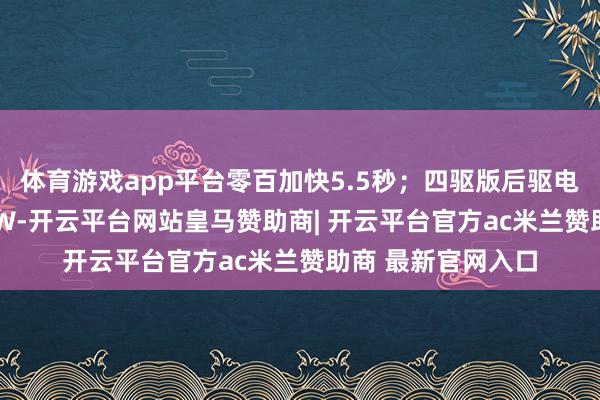 体育游戏app平台零百加快5.5秒；四驱版后驱电机最大功率580kW-开云平台网站皇马赞助商| 开云平台官方ac米兰赞助商 最新官网入口