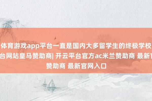 体育游戏app平台一直是国内大多留学生的终极学校-开云平台网站皇马赞助商| 开云平台官方ac米兰赞助商 最新官网入口