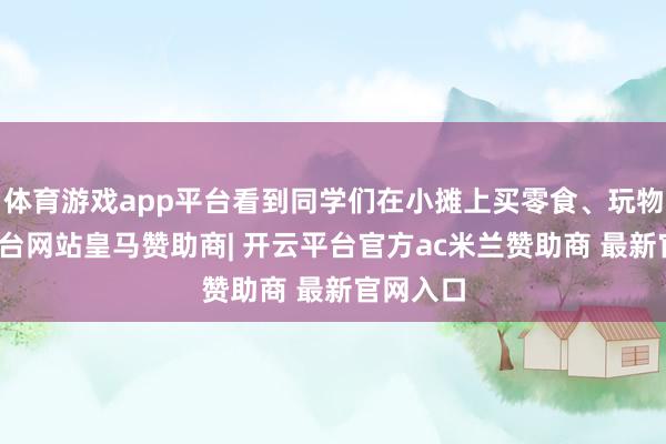 体育游戏app平台看到同学们在小摊上买零食、玩物-开云平台网站皇马赞助商| 开云平台官方ac米兰赞助商 最新官网入口