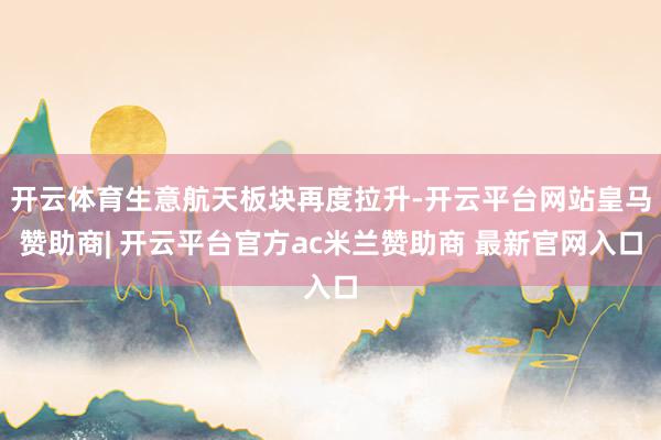 开云体育生意航天板块再度拉升-开云平台网站皇马赞助商| 开云平台官方ac米兰赞助商 最新官网入口