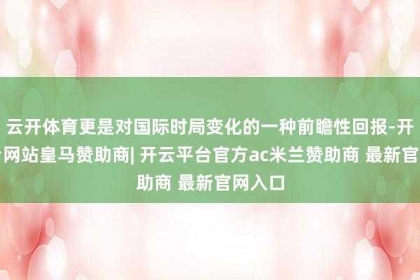 云开体育更是对国际时局变化的一种前瞻性回报-开云平台网站皇马赞助商| 开云平台官方ac米兰赞助商 最新官网入口