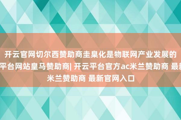 开云官网切尔西赞助商　　圭臬化是物联网产业发展的基石-开云平台网站皇马赞助商| 开云平台官方ac米兰赞助商 最新官网入口